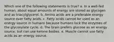 Which one of the following statements is true? a. In a well-fed human, about equal amounts of energy are stored as glycogen and as triacylglycerol. b. Amino acids are a preferable energy source over fatty acids. c. Fatty acids cannot be used as an energy source in humans because humans lack the enzymes of the glycoxylate cycle. d. The brain prefers glucose as an energy source, but can use ketone bodies. e. Muscle cannot use fatty acids as an energy source.