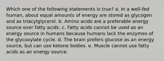 Which one of the following statements is true? a. In a well-fed human, about equal amounts of energy are stored as glycogen and as triacylglycerol. b. Amino acids are a preferable energy source over fatty acids. c. Fatty acids cannot be used as an energy source in humans because humans lack the enzymes of the glycoxylate cycle. d. The brain prefers glucose as an energy source, but can use ketone bodies. e. Muscle cannot use fatty acids as an energy source.