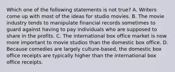 Which one of the following statements is not true? A. Writers come up with most of the ideas for studio movies. B. The movie industry tends to manipulate financial records sometimes to guard against having to pay individuals who are supposed to share in the profits. C. The international box office market is now more important to movie studios than the domestic box office. D. Because comedies are largely culture-based, the domestic box office receipts are typically higher than the international box office receipts.