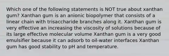 Which one of the following statements is NOT true about xanthan gum? Xanthan gum is an anionic biopolymer that consists of a linear chain with trisaccharide branches along it. Xanthan gum is very effective an increasing the viscosity of solutions because of its large effective molecular volume Xanthan gum is a very good emulsifier because it can adsorb to oil-water interfaces Xanthan gum has good stability to pH and temperature.