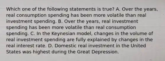 Which one of the following statements is​ true? A. Over the​ years, real consumption spending has been more volatile than real investment spending. B. Over the​ years, real investment spending has been more volatile than real consumption spending. C. In the Keynesian​ model, changes in the volume of real investment spending are fully explained by changes in the real interest rate. D. Domestic real investment in the United States was highest during the Great Depression.