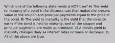 Which one of the following statements is NOT true? A) The yield to maturity of a bond is the discount rate that makes the present value of the coupon and principal payments equal to the price of the bond. B) The yield to maturity is the yield that the investor earns if the bond is held to maturity, and all the coupon and principal payments are made as promised. C) A bond's yield to maturity changes daily as interest rates increase or decrease. D) All of the above are true.