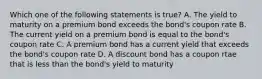 Which one of the following statements is true? A. The yield to maturity on a premium bond exceeds the bond's coupon rate B. The current yield on a premium bond is equal to the bond's coupon rate C. A premium bond has a current yield that exceeds the bond's coupon rate D. A discount bond has a coupon rtae that is less than the bond's yield to maturity