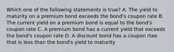 Which one of the following statements is true? A. The yield to maturity on a premium bond exceeds the bond's coupon rate B. The current yield on a premium bond is equal to the bond's coupon rate C. A premium bond has a current yield that exceeds the bond's coupon rate D. A discount bond has a coupon rtae that is less than the bond's yield to maturity