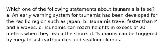 Which one of the following statements about tsunamis is false? a. An early warning system for tsunamis has been developed for the Pacific region such as Japan. b. Tsunamis travel faster than P and S waves. c. Tsunamis can reach heights in excess of 20 meters when they reach the shore. d. Tsunamis can be triggered by megathrust earthquakes and seafloor slumps.