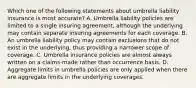 Which one of the following statements about umbrella liability insurance is most accurate? A. Umbrella liability policies are limited to a single insuring agreement, although the underlying may contain separate insuring agreements for each coverage. B. An umbrella liability policy may contain exclusions that do not exist in the underlying, thus providing a narrower scope of coverage. C. Umbrella insurance policies are almost always written on a claims-made rather than occurrence basis. D. Aggregate limits in umbrella policies are only applied when there are aggregate limits in the underlying coverages.