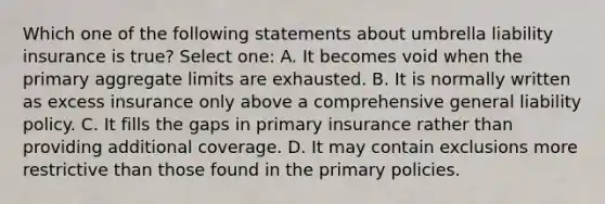 Which one of the following statements about umbrella liability insurance is true? Select one: A. It becomes void when the primary aggregate limits are exhausted. B. It is normally written as excess insurance only above a comprehensive general liability policy. C. It fills the gaps in primary insurance rather than providing additional coverage. D. It may contain exclusions more restrictive than those found in the primary policies.