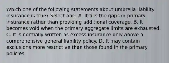 Which one of the following statements about umbrella liability insurance is true? Select one: A. It fills the gaps in primary insurance rather than providing additional coverage. B. It becomes void when the primary aggregate limits are exhausted. C. It is normally written as excess insurance only above a comprehensive general liability policy. D. It may contain exclusions more restrictive than those found in the primary policies.