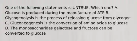 One of the following statements is UNTRUE. Which one? A. Glucose is produced during the manufacture of ATP B. Glycogenolysis is the process of releasing glucose from glycogen C. Gluconeogenesis is the conversion of amino acids to glucose D. The monosaccharides galactose and fructose can be converted to glucose