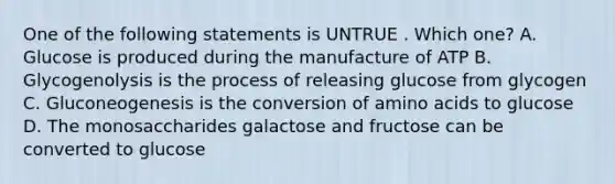 One of the following statements is UNTRUE . Which one? A. Glucose is produced during the manufacture of ATP B. Glycogenolysis is the process of releasing glucose from glycogen C. Gluconeogenesis is the conversion of amino acids to glucose D. The monosaccharides galactose and fructose can be converted to glucose