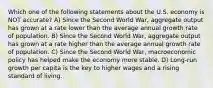 Which one of the following statements about the U.S. economy is NOT accurate? A) Since the Second World War, aggregate output has grown at a rate lower than the average annual growth rate of population. B) Since the Second World War, aggregate output has grown at a rate higher than the average annual growth rate of population. C) Since the Second World War, macroeconomic policy has helped make the economy more stable. D) Long-run growth per capita is the key to higher wages and a rising standard of living.