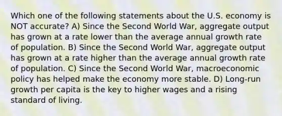 Which one of the following statements about the U.S. economy is NOT accurate? A) Since the Second World War, aggregate output has grown at a rate lower than the average annual growth rate of population. B) Since the Second World War, aggregate output has grown at a rate higher than the average annual growth rate of population. C) Since the Second World War, macroeconomic policy has helped make the economy more stable. D) Long-run growth per capita is the key to higher wages and a rising standard of living.