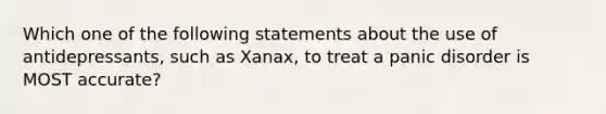 Which one of the following statements about the use of antidepressants, such as Xanax, to treat a panic disorder is MOST accurate?