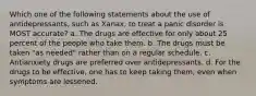 Which one of the following statements about the use of antidepressants, such as Xanax, to treat a panic disorder is MOST accurate? a. The drugs are effective for only about 25 percent of the people who take them. b. The drugs must be taken "as needed" rather than on a regular schedule. c. Antianxiety drugs are preferred over antidepressants. d. For the drugs to be effective, one has to keep taking them, even when symptoms are lessened.