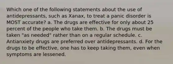 Which one of the following statements about the use of antidepressants, such as Xanax, to treat a panic disorder is MOST accurate? a. The drugs are effective for only about 25 percent of the people who take them. b. The drugs must be taken "as needed" rather than on a regular schedule. c. Antianxiety drugs are preferred over antidepressants. d. For the drugs to be effective, one has to keep taking them, even when symptoms are lessened.