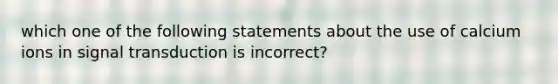 which one of the following statements about the use of calcium ions in signal transduction is incorrect?