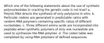 Which one of the following statements about the use of synthetic polynucleotides in cracking the genetic code is not true? a. Poly(A) RNA directs the synthesis of only polylysine in vitro. b. Particular codons are generated in predictable ratios with random RNA polymers containing specific ratios of different nucleotides. c. Three different amino acids are incorporated into peptides when synthetic polymers of only one nucleotide are used to synthesize the RNA polymer. d. The codon table was completed by using RNA polymers of defined sequences.