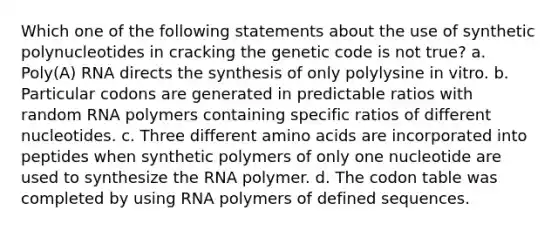 Which one of the following statements about the use of synthetic polynucleotides in cracking the genetic code is not true? a. Poly(A) RNA directs the synthesis of only polylysine in vitro. b. Particular codons are generated in predictable ratios with random RNA polymers containing specific ratios of different nucleotides. c. Three different amino acids are incorporated into peptides when synthetic polymers of only one nucleotide are used to synthesize the RNA polymer. d. The codon table was completed by using RNA polymers of defined sequences.