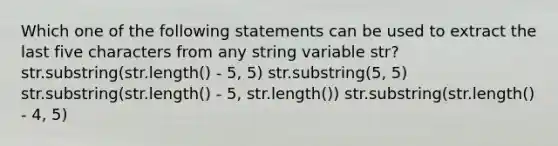 Which one of the following statements can be used to extract the last five characters from any string variable str? str.substring(str.length() - 5, 5) str.substring(5, 5) str.substring(str.length() - 5, str.length()) str.substring(str.length() - 4, 5)