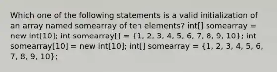 Which one of the following statements is a valid initialization of an array named somearray of ten elements? int[] somearray = new int[10]; int somearray[] = (1, 2, 3, 4, 5, 6, 7, 8, 9, 10); int somearray[10] = new int[10]; int[] somearray = (1, 2, 3, 4, 5, 6, 7, 8, 9, 10);