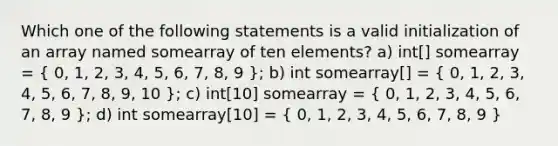 Which one of the following statements is a valid initialization of an array named somearray of ten elements? a) int[] somearray = ( 0, 1, 2, 3, 4, 5, 6, 7, 8, 9 ); b) int somearray[] = ( 0, 1, 2, 3, 4, 5, 6, 7, 8, 9, 10 ); c) int[10] somearray = ( 0, 1, 2, 3, 4, 5, 6, 7, 8, 9 ); d) int somearray[10] = ( 0, 1, 2, 3, 4, 5, 6, 7, 8, 9 )