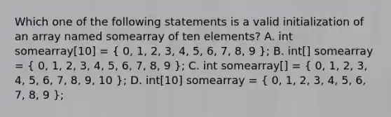 Which one of the following statements is a valid initialization of an array named somearray of ten elements? A. int somearray[10] = ( 0, 1, 2, 3, 4, 5, 6, 7, 8, 9 ); B. int[] somearray = ( 0, 1, 2, 3, 4, 5, 6, 7, 8, 9 ); C. int somearray[] = ( 0, 1, 2, 3, 4, 5, 6, 7, 8, 9, 10 ); D. int[10] somearray = ( 0, 1, 2, 3, 4, 5, 6, 7, 8, 9 );