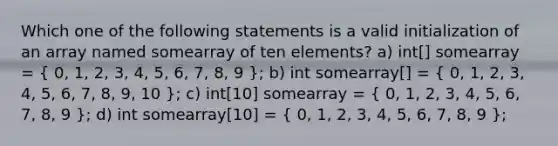 Which one of the following statements is a valid initialization of an array named somearray of ten elements? a) int[] somearray = ( 0, 1, 2, 3, 4, 5, 6, 7, 8, 9 ); b) int somearray[] = ( 0, 1, 2, 3, 4, 5, 6, 7, 8, 9, 10 ); c) int[10] somearray = ( 0, 1, 2, 3, 4, 5, 6, 7, 8, 9 ); d) int somearray[10] = ( 0, 1, 2, 3, 4, 5, 6, 7, 8, 9 );