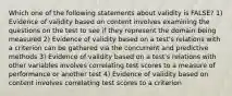 Which one of the following statements about validity is FALSE? 1) Evidence of validity based on content involves examining the questions on the test to see if they represent the domain being measured 2) Evidence of validity based on a test's relations with a criterion can be gathered via the concurrent and predictive methods 3) Evidence of validity based on a test's relations with other variables involves correlating test scores to a measure of performance or another test 4) Evidence of validity based on content involves correlating test scores to a criterion