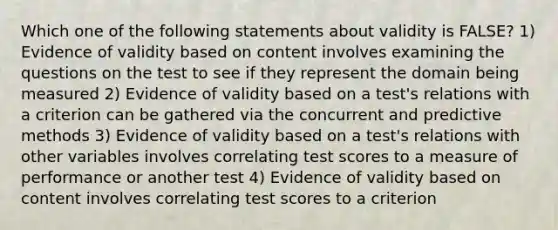 Which one of the following statements about validity is FALSE? 1) Evidence of validity based on content involves examining the questions on the test to see if they represent the domain being measured 2) Evidence of validity based on a test's relations with a criterion can be gathered via the concurrent and predictive methods 3) Evidence of validity based on a test's relations with other variables involves correlating test scores to a measure of performance or another test 4) Evidence of validity based on content involves correlating test scores to a criterion