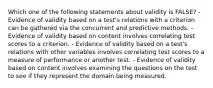 Which one of the following statements about validity is FALSE? - Evidence of validity based on a test's relations with a criterion can be gathered via the concurrent and predictive methods. - Evidence of validity based on content involves correlating test scores to a criterion. - Evidence of validity based on a test's relations with other variables involves correlating test scores to a measure of performance or another test. - Evidence of validity based on content involves examining the questions on the test to see if they represent the domain being measured.