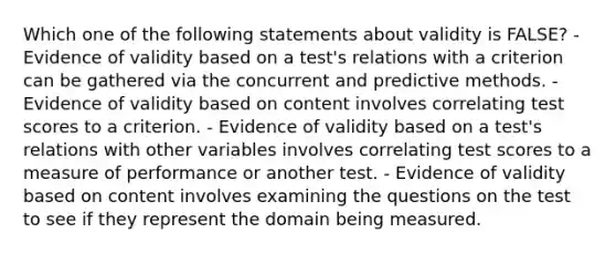 Which one of the following statements about validity is FALSE? - Evidence of validity based on a test's relations with a criterion can be gathered via the concurrent and predictive methods. - Evidence of validity based on content involves correlating test scores to a criterion. - Evidence of validity based on a test's relations with other variables involves correlating test scores to a measure of performance or another test. - Evidence of validity based on content involves examining the questions on the test to see if they represent the domain being measured.