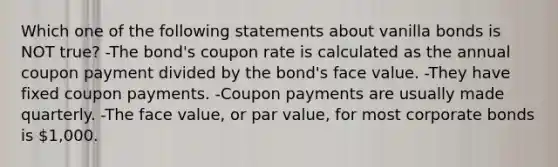 Which one of the following statements about vanilla bonds is NOT true? -The bond's coupon rate is calculated as the annual coupon payment divided by the bond's face value. -They have fixed coupon payments. -Coupon payments are usually made quarterly. -The face value, or par value, for most corporate bonds is 1,000.