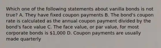 Which one of the following statements about vanilla bonds is not true? A. They have fixed coupon payments B. The bond's coupon rate is calculated as the annual coupon payment divided by the bond's face value C. The face value, or par value, for most corporate bonds is 1,000 D. Coupon payments are usually made quarterly