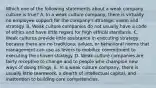 Which one of the following statements about a weak company culture is true? A. In a weak culture company, there is virtually no employee support for the company's strategic vision and strategy. B. Weak culture companies do not usually have a code of ethics and have little regard for high ethical standards. C. Weak cultures provide little assistance in executing strategy because there are no traditions, values, or behavioral norms that management can use as levers to mobilize commitment to executing the chosen strategy. D. Weak culture companies are fairly receptive to change and to people who champion new ways of doing things. E. In a weak culture company, there is usually little teamwork, a dearth of intellectual capital, and inattention to building core competencies.