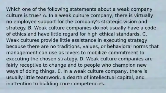 Which one of the following statements about a weak company culture is true? A. In a weak culture company, there is virtually no employee support for the company's strategic vision and strategy. B. Weak culture companies do not usually have a code of ethics and have little regard for high ethical standards. C. Weak cultures provide little assistance in executing strategy because there are no traditions, values, or behavioral norms that management can use as levers to mobilize commitment to executing the chosen strategy. D. Weak culture companies are fairly receptive to change and to people who champion new ways of doing things. E. In a weak culture company, there is usually little teamwork, a dearth of intellectual capital, and inattention to building core competencies.