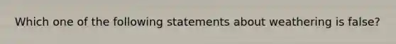 Which one of the following statements about weathering is false?