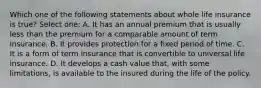 Which one of the following statements about whole life insurance is true? Select one: A. It has an annual premium that is usually less than the premium for a comparable amount of term insurance. B. It provides protection for a fixed period of time. C. It is a form of term insurance that is convertible to universal life insurance. D. It develops a cash value that, with some limitations, is available to the insured during the life of the policy.