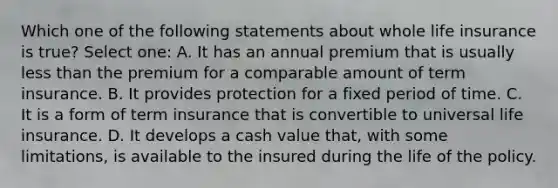 Which one of the following statements about whole life insurance is true? Select one: A. It has an annual premium that is usually less than the premium for a comparable amount of term insurance. B. It provides protection for a fixed period of time. C. It is a form of term insurance that is convertible to universal life insurance. D. It develops a cash value that, with some limitations, is available to the insured during the life of the policy.