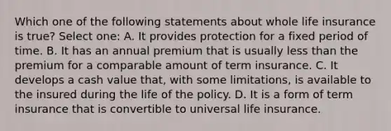 Which one of the following statements about whole life insurance is true? Select one: A. It provides protection for a fixed period of time. B. It has an annual premium that is usually less than the premium for a comparable amount of term insurance. C. It develops a cash value that, with some limitations, is available to the insured during the life of the policy. D. It is a form of term insurance that is convertible to universal life insurance.