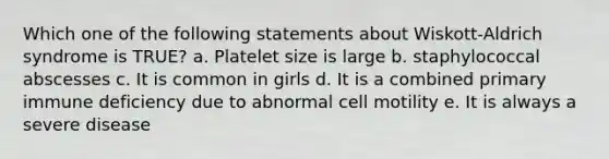 Which one of the following statements about Wiskott-Aldrich syndrome is TRUE? a. Platelet size is large b. staphylococcal abscesses c. It is common in girls d. It is a combined primary immune deficiency due to abnormal cell motility e. It is always a severe disease