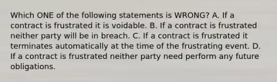 Which ONE of the following statements is WRONG? A. If a contract is frustrated it is voidable. B. If a contract is frustrated neither party will be in breach. C. If a contract is frustrated it terminates automatically at the time of the frustrating event. D. If a contract is frustrated neither party need perform any future obligations.