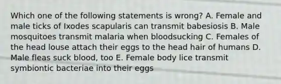 Which one of the following statements is wrong? A. Female and male ticks of Ixodes scapularis can transmit babesiosis B. Male mosquitoes transmit malaria when bloodsucking C. Females of the head louse attach their eggs to the head hair of humans D. Male fleas suck blood, too E. Female body lice transmit symbiontic bacteriae into their eggs