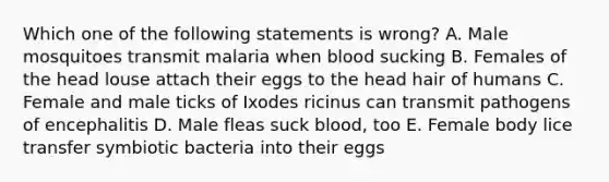 Which one of the following statements is wrong? A. Male mosquitoes transmit malaria when blood sucking B. Females of the head louse attach their eggs to the head hair of humans C. Female and male ticks of Ixodes ricinus can transmit pathogens of encephalitis D. Male fleas suck blood, too E. Female body lice transfer symbiotic bacteria into their eggs