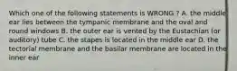 Which one of the following statements is WRONG ? A. the middle ear lies between the tympanic membrane and the oval and round windows B. the outer ear is vented by the Eustachian (or auditory) tube C. the stapes is located in the middle ear D. the tectorial membrane and the basilar membrane are located in the inner ear