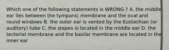 Which one of the following statements is WRONG ? A. the middle ear lies between the tympanic membrane and the oval and round windows B. the outer ear is vented by the Eustachian (or auditory) tube C. the stapes is located in the middle ear D. the tectorial membrane and the basilar membrane are located in the inner ear