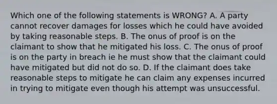 Which one of the following statements is WRONG? A. A party cannot recover damages for losses which he could have avoided by taking reasonable steps. B. The onus of proof is on the claimant to show that he mitigated his loss. C. The onus of proof is on the party in breach ie he must show that the claimant could have mitigated but did not do so. D. If the claimant does take reasonable steps to mitigate he can claim any expenses incurred in trying to mitigate even though his attempt was unsuccessful.