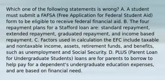 Which one of the following statements is wrong? A. A student must submit a FAFSA (Free Application for Federal Student Aid) form to be eligible to receive federal financial aid. B. The four repayment plans for a Stafford loan are: standard repayment, extended repayment, graduated repayment, and income based repayment. C. Factors used in calculation the EFC include taxable and nontaxable income, assets, retirement funds, and benefits, such as unemployment and Social Security. D. PLUS (Parent Loan for Undergraduate Students) loans are for parents to borrow to help pay for a dependent's undergraduate education expenses, and are based on financial need.