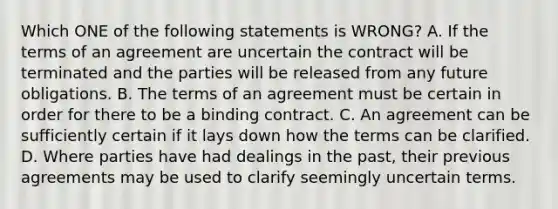 Which ONE of the following statements is WRONG? A. If the terms of an agreement are uncertain the contract will be terminated and the parties will be released from any future obligations. B. The terms of an agreement must be certain in order for there to be a binding contract. C. An agreement can be sufficiently certain if it lays down how the terms can be clarified. D. Where parties have had dealings in the past, their previous agreements may be used to clarify seemingly uncertain terms.