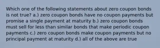 Which one of the following statements about zero coupon bonds is not true? a.) zero coupon bonds have no coupon payments but promise a single payment at maturity b.) zero coupon bonds must sell for <a href='https://www.questionai.com/knowledge/k7BtlYpAMX-less-than' class='anchor-knowledge'>less than</a> similar bonds that make periodic coupon payments c.) zero coupon bonds make coupon payments but no principal payment at maturity d.) all of the above are true