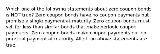 Which one of the following statements about zero coupon bonds is NOT true? Zero coupon bonds have no coupon payments but promise a single payment at maturity. Zero coupon bonds must sell for less than similar bonds that make periodic coupon payments. Zero coupon bonds make coupon payments but no principal payment at maturity. All of the above statements are true.